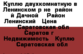 Куплю двухкомнатную в Ленинском р-не (район 3-й Дачной) › Район ­ Ленинский › Цена ­ 1 800 000 - Саратовская обл., Саратов г. Недвижимость » Куплю   . Саратовская обл.